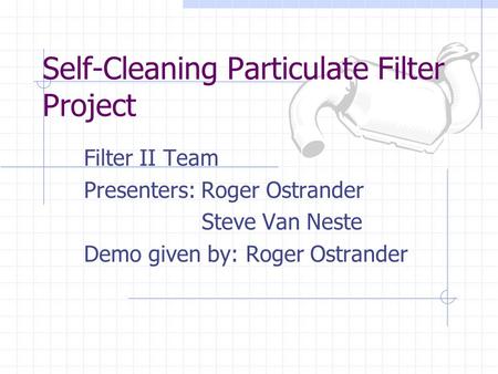 Self-Cleaning Particulate Filter Project Filter II Team Presenters: Roger Ostrander Steve Van Neste Demo given by: Roger Ostrander.