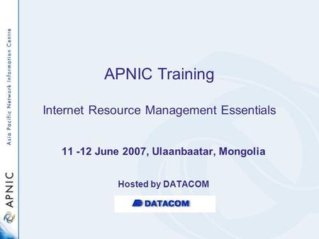 APNIC Training Internet Resource Management Essentials 11 -12 June 2007, Ulaanbaatar, Mongolia Hosted by DATACOM.