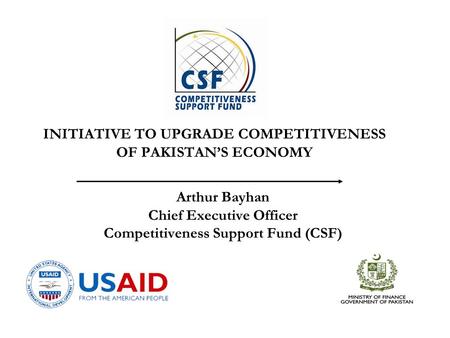 Arthur Bayhan Chief Executive Officer Competitiveness Support Fund (CSF) INITIATIVE TO UPGRADE COMPETITIVENESS OF PAKISTAN’S ECONOMY.
