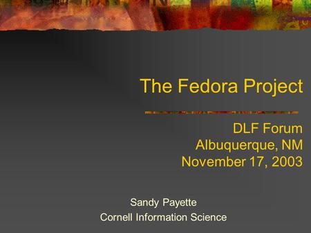 The Fedora Project DLF Forum Albuquerque, NM November 17, 2003 Sandy Payette Cornell Information Science.