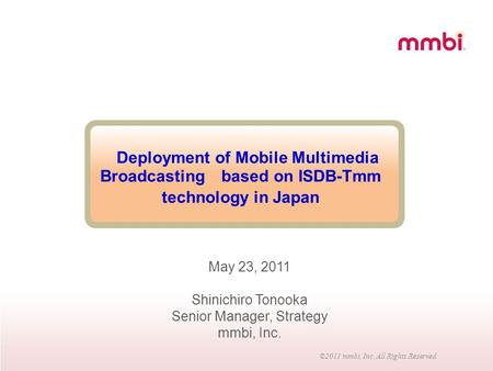 ©2011 mmbi, Inc. All Rights Reserved. Deployment of Mobile Multimedia Broadcasting based on ISDB-Tmm technology in Japan May 23, 2011 Shinichiro Tonooka.