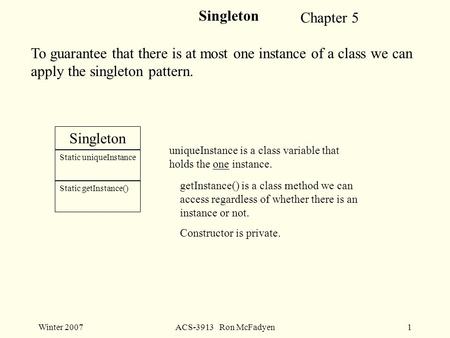 Winter 2007ACS-3913 Ron McFadyen1 Singleton To guarantee that there is at most one instance of a class we can apply the singleton pattern. Singleton Static.