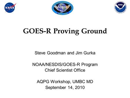 GOES-R Proving Ground Steve Goodman and Jim Gurka NOAA/NESDIS/GOES-R Program Chief Scientist Office AQPG Workshop, UMBC MD September 14, 2010.