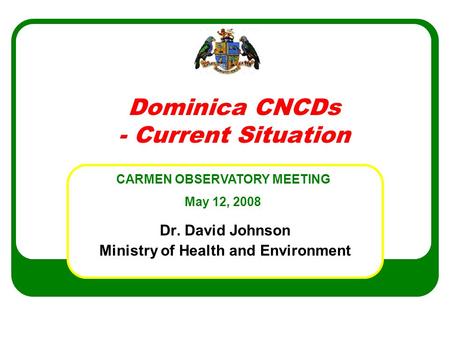 Dominica CNCDs - Current Situation Dr. David Johnson Ministry of Health and Environment CARMEN OBSERVATORY MEETING May 12, 2008.