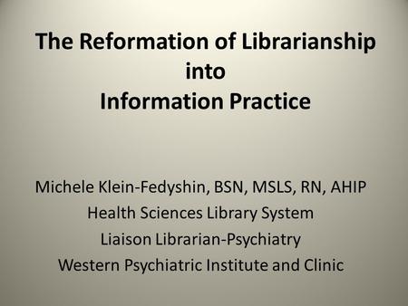 The Reformation of Librarianship into Information Practice Michele Klein-Fedyshin, BSN, MSLS, RN, AHIP Health Sciences Library System Liaison Librarian-Psychiatry.