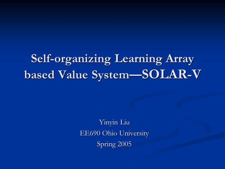Self-organizing Learning Array based Value System — SOLAR-V Yinyin Liu EE690 Ohio University Spring 2005.