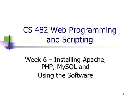 1 CS 482 Web Programming and Scripting Week 6 – Installing Apache, PHP, MySQL and Using the Software.