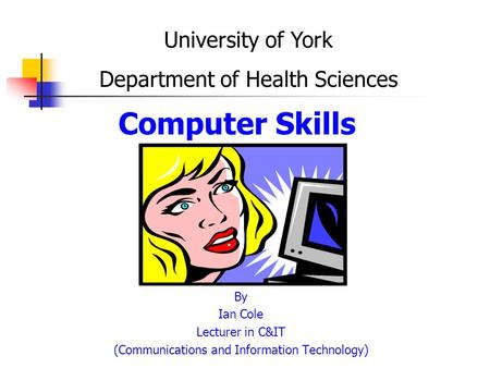Computer Skills By Ian Cole Lecturer in C&IT (Communications and Information Technology) University of York Department of Health Sciences.