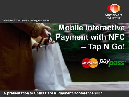 Mobile Interactive Payment with NFC – Tap N Go! A presentation to China Card & Payment Conference 2007 Kelvin Lu, Product Sales & Delivery, Asia Pacific.