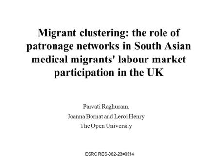 ESRC RES-062-23=0514 Migrant clustering: the role of patronage networks in South Asian medical migrants' labour market participation in the UK Parvati.