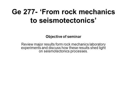 Ge 277- ‘From rock mechanics to seismotectonics’ Objective of seminar Review major results form rock mechanics laboratory experiments and discuss how these.
