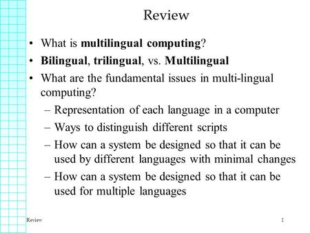 Review1 What is multilingual computing? Bilingual, trilingual, vs. Multilingual What are the fundamental issues in multi-lingual computing? –Representation.