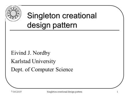 7/16/2015Singleton creational design pattern1 Eivind J. Nordby Karlstad University Dept. of Computer Science.