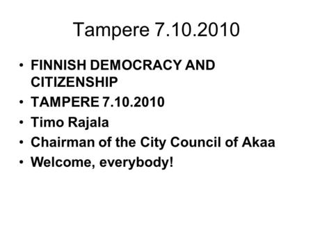 Tampere 7.10.2010 FINNISH DEMOCRACY AND CITIZENSHIP TAMPERE 7.10.2010 Timo Rajala Chairman of the City Council of Akaa Welcome, everybody!