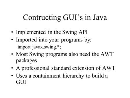 Contructing GUI’s in Java Implemented in the Swing API Imported into your programs by: import javax.swing.*; Most Swing programs also need the AWT packages.