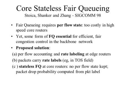 Core Stateless Fair Queueing Stoica, Shanker and Zhang - SIGCOMM 98 Fair Queueing requires per flow state: too costly in high speed core routers Yet, some.
