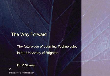 The Way Forward The future use of Learning Technologies in the University of Brighton Dr R Stanier.