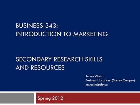 BUSINESS 343: INTRODUCTION TO MARKETING SECONDARY RESEARCH SKILLS AND RESOURCES Spring 2012 Jenna Walsh Business Librarian (Surrey Campus)
