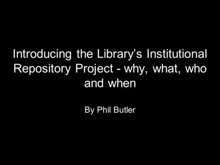 Introducing the Library’s Institutional Repository Project - why, what, who and when By Phil Butler.