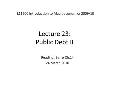 Lecture 23: Public Debt II L11200 Introduction to Macroeconomics 2009/10 Reading: Barro Ch.14 24 March 2010.