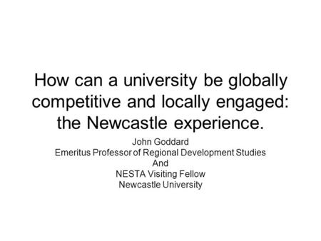 How can a university be globally competitive and locally engaged: the Newcastle experience. John Goddard Emeritus Professor of Regional Development Studies.