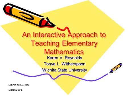 An Interactive Approach to Teaching Elementary Mathematics Karen V. Reynolds Tonya L. Witherspoon Wichita State University MACE, Salina, KS March 2003.