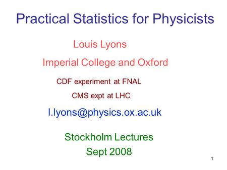 1 Practical Statistics for Physicists Stockholm Lectures Sept 2008 Louis Lyons Imperial College and Oxford CDF experiment at FNAL CMS expt at LHC
