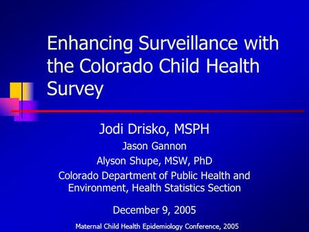 Enhancing Surveillance with the Colorado Child Health Survey Jodi Drisko, MSPH Jason Gannon Alyson Shupe, MSW, PhD Colorado Department of Public Health.