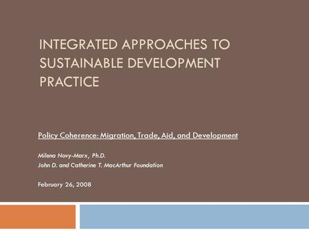 INTEGRATED APPROACHES TO SUSTAINABLE DEVELOPMENT PRACTICE Policy Coherence: Migration, Trade, Aid, and Development Milena Novy-Marx, Ph.D. John D. and.
