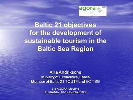 Aira Andriksone Ministry of Economics, Latvia Member of Baltic 21 TOUTF and EC TSG 3rd AGORA Meeting LITHUANIA, 10-12 October 2006 Baltic 21 objectives.