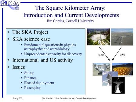 16 Aug 2005Jim Cordes: SKA: Introduction and Current Developments The Square Kilometer Array: Introduction and Current Developments Jim Cordes, Cornell.