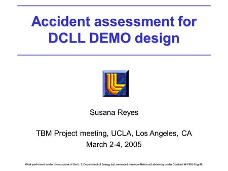 Accident assessment for DCLL DEMO design Susana Reyes TBM Project meeting, UCLA, Los Angeles, CA March 2-4, 2005 Work performed under the auspices of the.