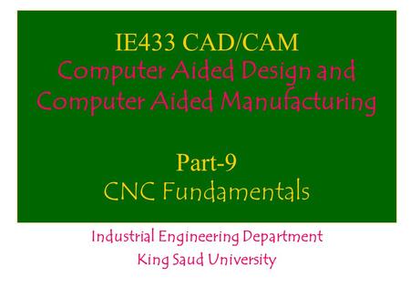 IE433 CAD/CAM Computer Aided Design and Computer Aided Manufacturing Part-9 CNC Fundamentals Industrial Engineering Department King Saud University.