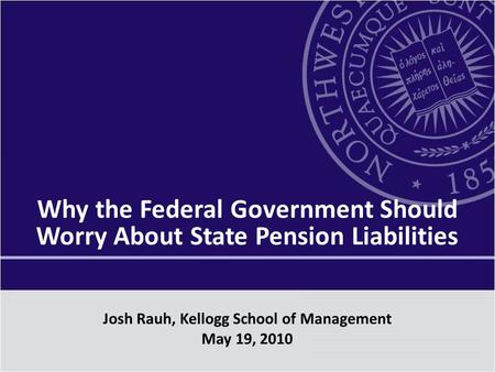 Why the Federal Government Should Worry About State Pension Liabilities Josh Rauh, Kellogg School of Management May 19, 2010.