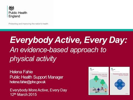 Everybody More Active, Every Day 12 th March 2015 Everybody Active, Every Day: An evidence-based approach to physical activity Helena Fahie Public Health.