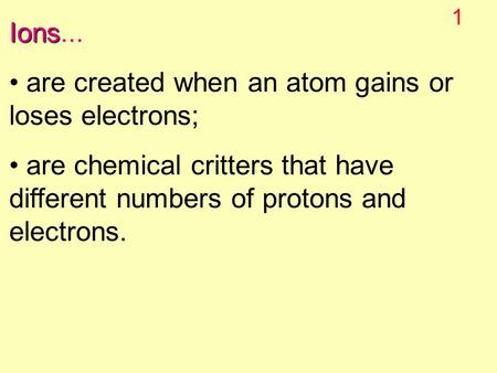 1 Ions Ions... are created when an atom gains or loses electrons; are chemical critters that have different numbers of protons and electrons.