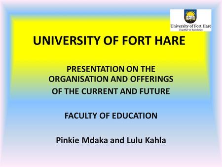 UNIVERSITY OF FORT HARE PRESENTATION ON THE ORGANISATION AND OFFERINGS OF THE CURRENT AND FUTURE FACULTY OF EDUCATION Pinkie Mdaka and Lulu Kahla.