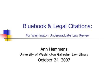 Bluebook & Legal Citations: For Washington Undergraduate Law Review Ann Hemmens University of Washington Gallagher Law Library October 24, 2007.