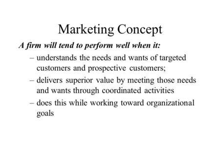 Marketing Concept A firm will tend to perform well when it: –understands the needs and wants of targeted customers and prospective customers; –delivers.