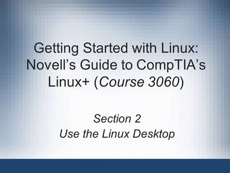 Getting Started with Linux: Novell’s Guide to CompTIA’s Linux+ (Course 3060) Section 2 Use the Linux Desktop.