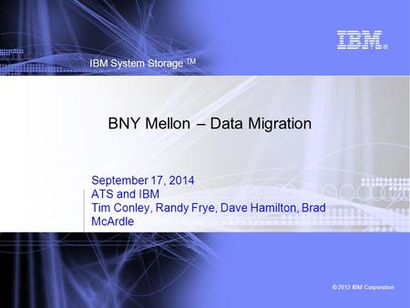 © 2013 IBM Corporation IBM System Storage TM BNY Mellon – Data Migration September 17, 2014 ATS and IBM Tim Conley, Randy Frye, Dave Hamilton, Brad McArdle.