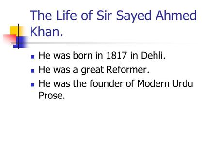 The Life of Sir Sayed Ahmed Khan. He was born in 1817 in Dehli. He was a great Reformer. He was the founder of Modern Urdu Prose.