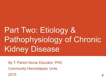 Part Two: Etiology & Pathophysiology of Chronic Kidney Disease By T. Parent Nurse Educator, PHC Community Hemodialysis Units 2015.