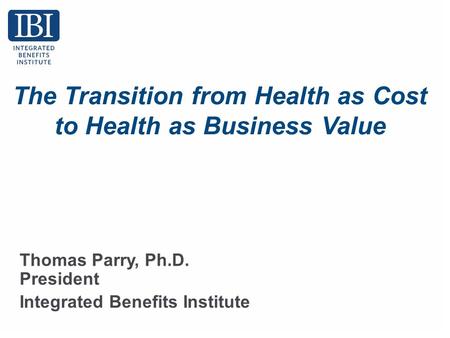 The Transition from Health as Cost to Health as Business Value Thomas Parry, Ph.D. President Integrated Benefits Institute.