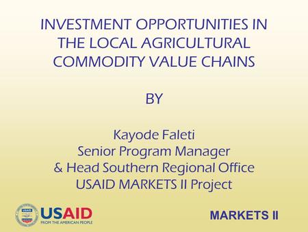 INVESTMENT OPPORTUNITIES IN THE LOCAL AGRICULTURAL COMMODITY VALUE CHAINS BY Kayode Faleti Senior Program Manager & Head Southern Regional Office USAID.
