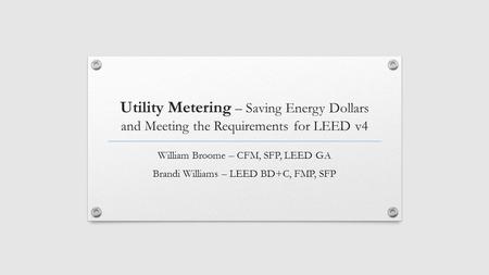 Utility Metering – Saving Energy Dollars and Meeting the Requirements for LEED v4 William Broome – CFM, SFP, LEED GA Brandi Williams – LEED BD+C, FMP,