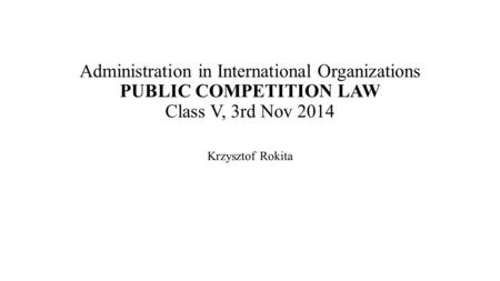 Administration in International Organizations PUBLIC COMPETITION LAW Class V, 3rd Nov 2014 Krzysztof Rokita.