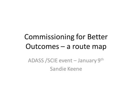 Commissioning for Better Outcomes – a route map ADASS /SCIE event – January 9 th Sandie Keene.