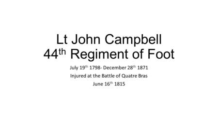 Lt John Campbell 44 th Regiment of Foot July 19 th 1798- December 28 th 1871 Injured at the Battle of Quatre Bras June 16 th 1815.