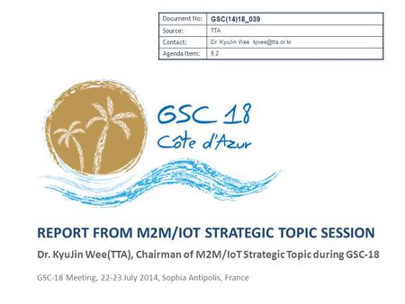 REPORT FROM M2M/IOT STRATEGIC TOPIC SESSION Dr. KyuJin Wee(TTA), Chairman of M2M/IoT Strategic Topic during GSC-18 GSC-18 Meeting, 22-23 July 2014, Sophia.